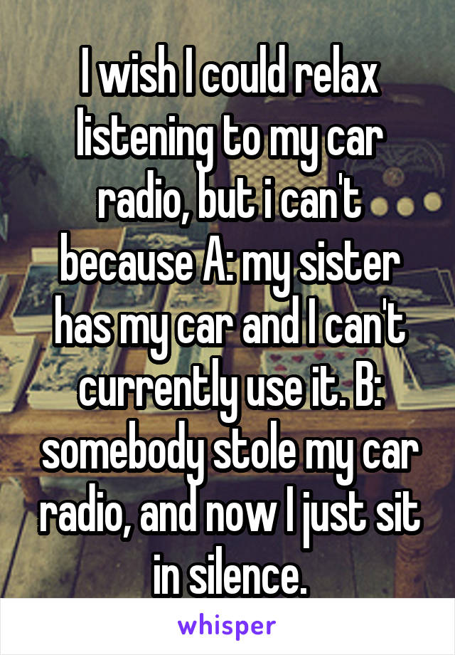 I wish I could relax listening to my car radio, but i can't because A: my sister has my car and I can't currently use it. B: somebody stole my car radio, and now I just sit in silence.