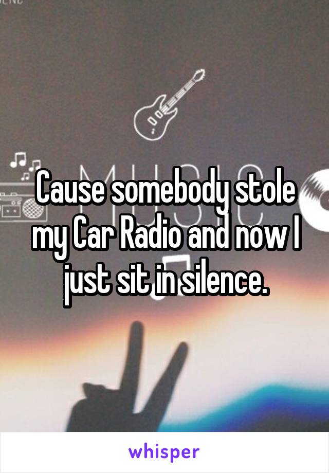 Cause somebody stole my Car Radio and now I just sit in silence.