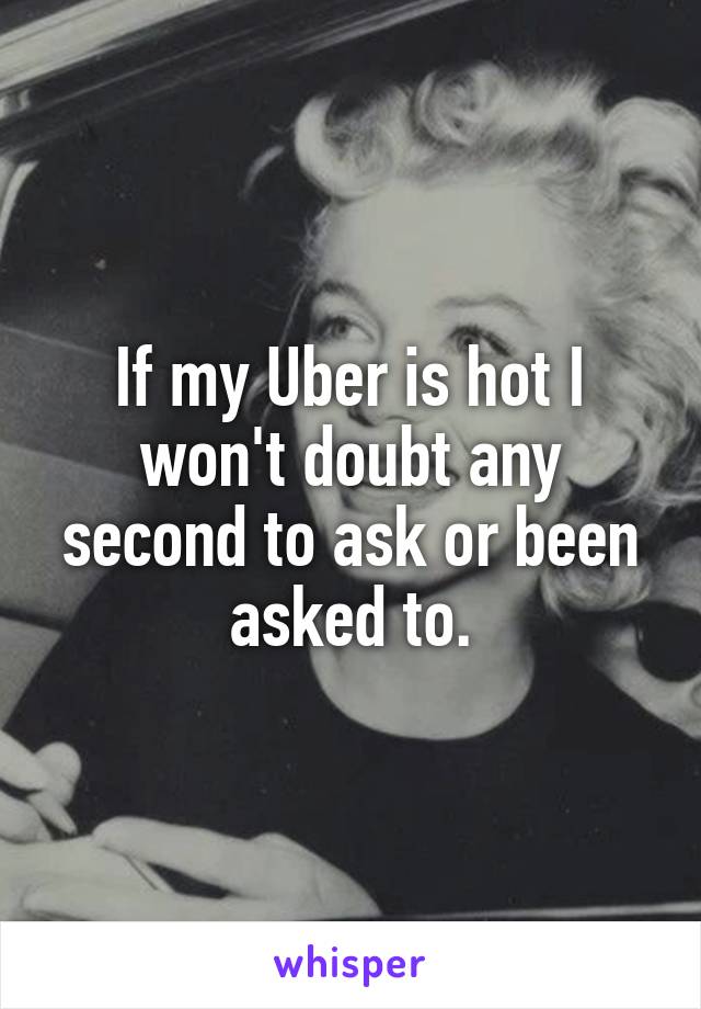 If my Uber is hot I won't doubt any second to ask or been asked to.