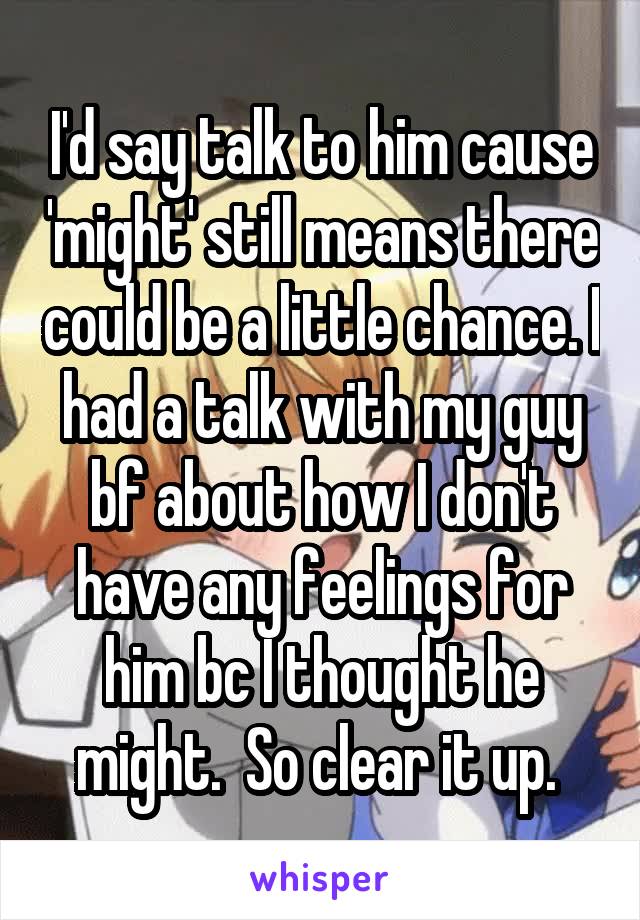 I'd say talk to him cause 'might' still means there could be a little chance. I had a talk with my guy bf about how I don't have any feelings for him bc I thought he might.  So clear it up. 