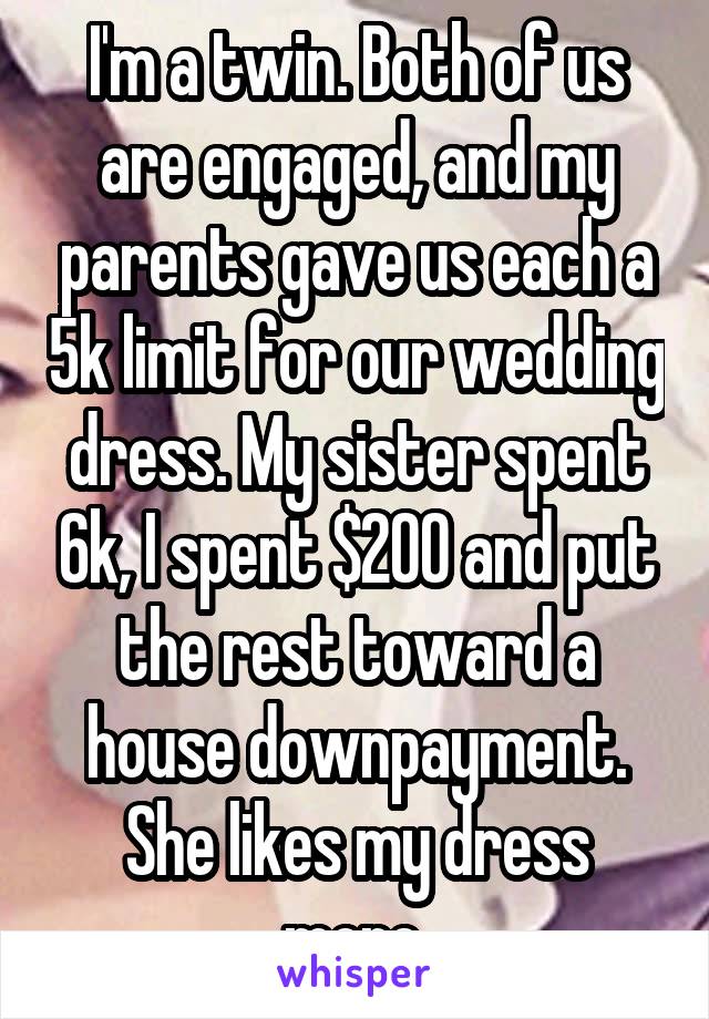 I'm a twin. Both of us are engaged, and my parents gave us each a 5k limit for our wedding dress. My sister spent 6k, I spent $200 and put the rest toward a house downpayment. She likes my dress more.