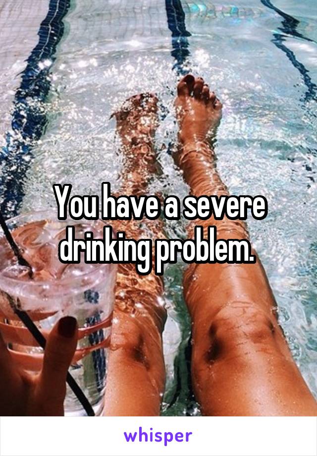 You have a severe drinking problem. 