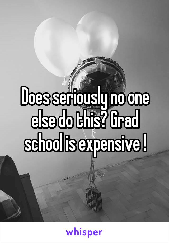 Does seriously no one else do this? Grad school is expensive !