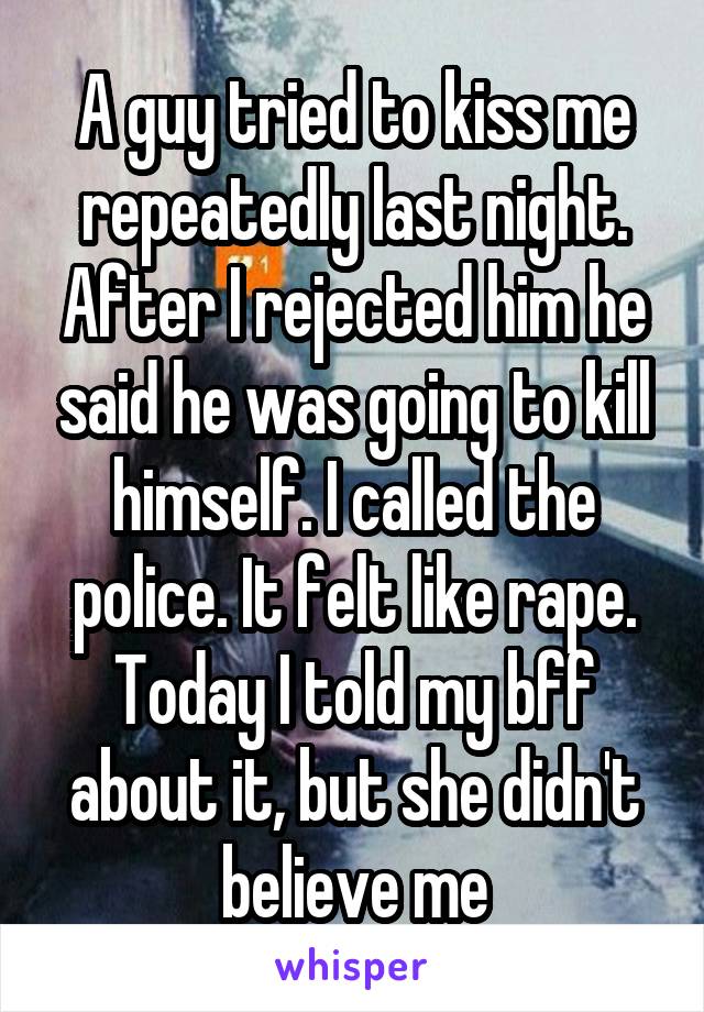 A guy tried to kiss me repeatedly last night. After I rejected him he said he was going to kill himself. I called the police. It felt like rape. Today I told my bff about it, but she didn't believe me