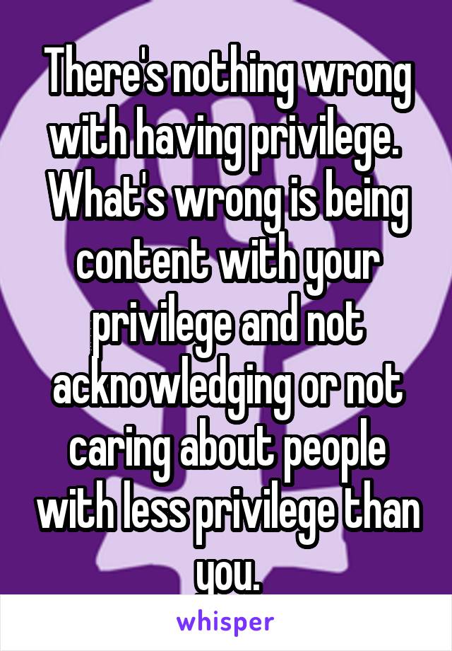 There's nothing wrong with having privilege. 
What's wrong is being content with your privilege and not acknowledging or not caring about people with less privilege than you.