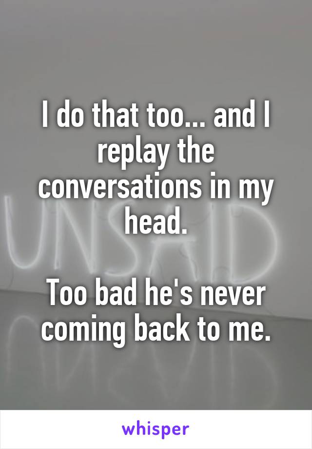 I do that too... and I replay the conversations in my head.

Too bad he's never coming back to me.