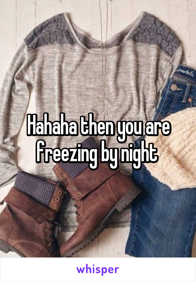 Hahaha then you are freezing by night 