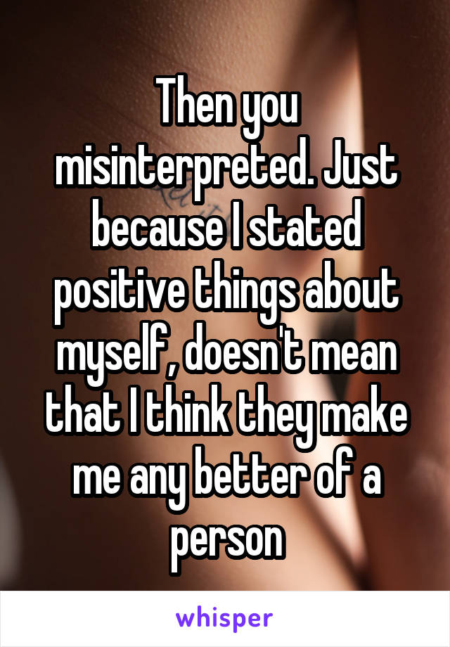 Then you misinterpreted. Just because I stated positive things about myself, doesn't mean that I think they make me any better of a person