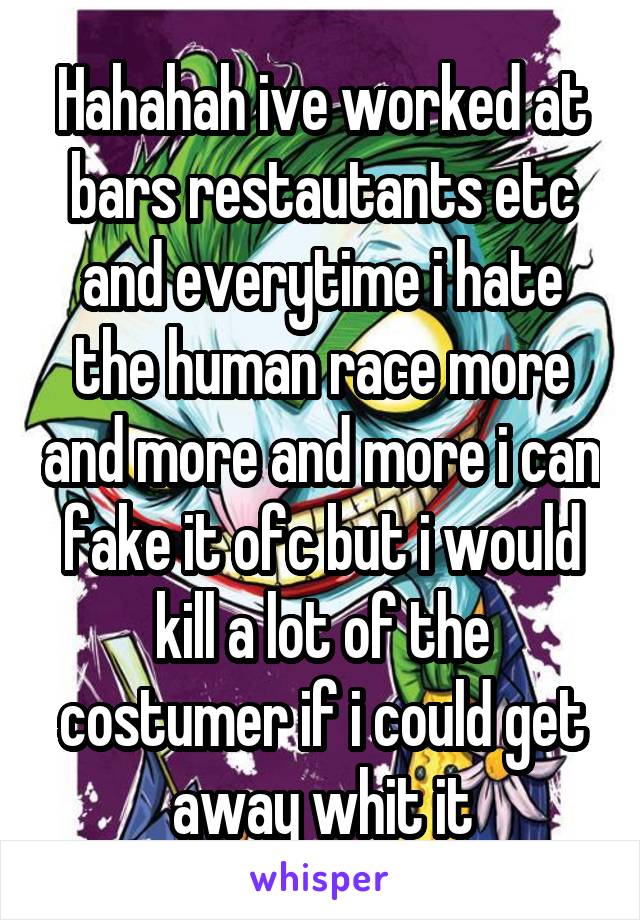 Hahahah ive worked at bars restautants etc and everytime i hate the human race more and more and more i can fake it ofc but i would kill a lot of the costumer if i could get away whit it