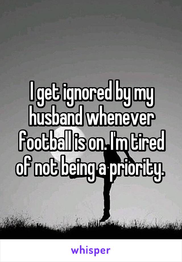 I get ignored by my husband whenever football is on. I'm tired of not being a priority. 