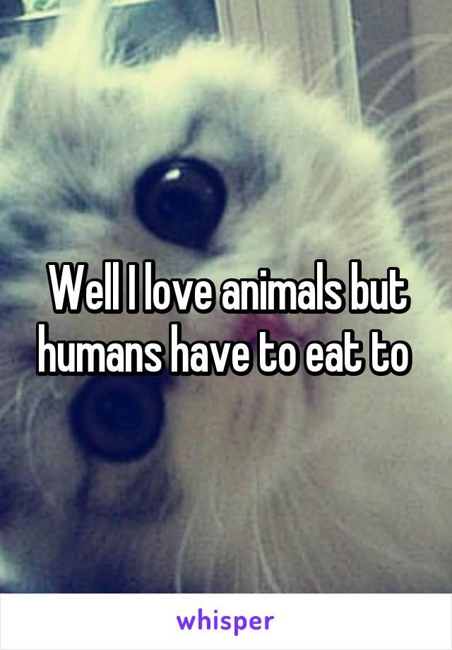 Well I love animals but humans have to eat to 