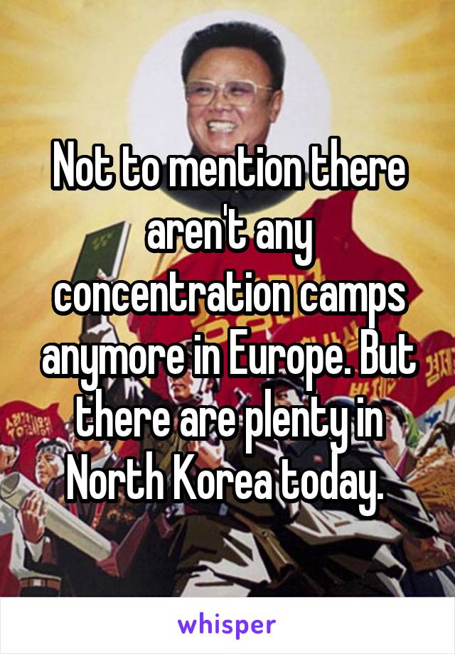 Not to mention there aren't any concentration camps anymore in Europe. But there are plenty in North Korea today. 