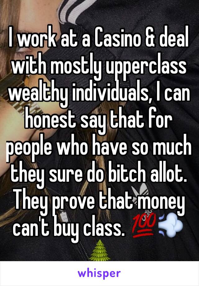 I work at a Casino & deal with mostly upperclass wealthy individuals, I can honest say that for people who have so much they sure do bitch allot. They prove that money can't buy class. 💯💨🌲