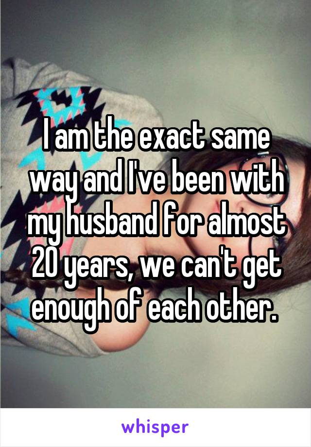 I am the exact same way and I've been with my husband for almost 20 years, we can't get enough of each other. 