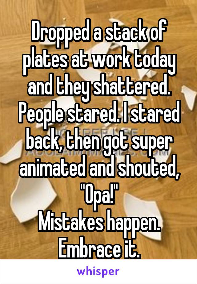 Dropped a stack of plates at work today and they shattered. People stared. I stared back, then got super animated and shouted, "Opa!"
Mistakes happen. Embrace it.