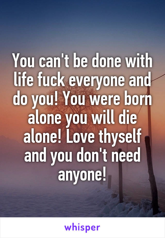 You can't be done with life fuck everyone and do you! You were born alone you will die alone! Love thyself and you don't need anyone!