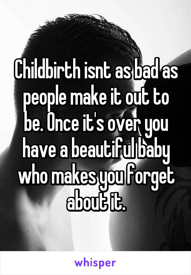 Childbirth isnt as bad as people make it out to be. Once it's over you have a beautiful baby who makes you forget about it.