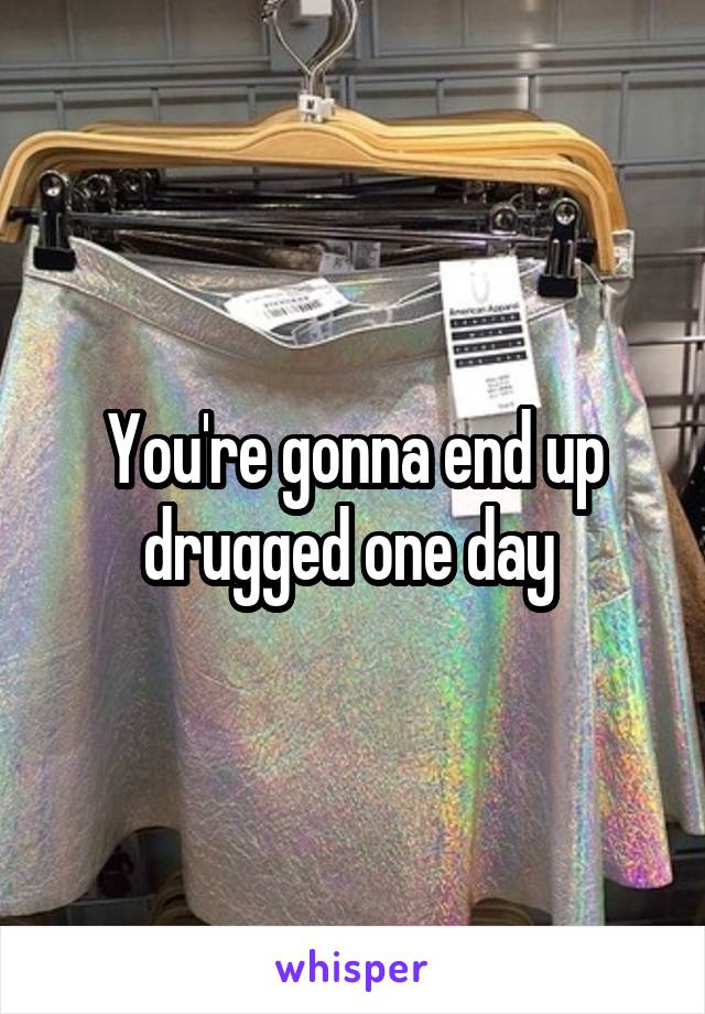 You're gonna end up drugged one day 