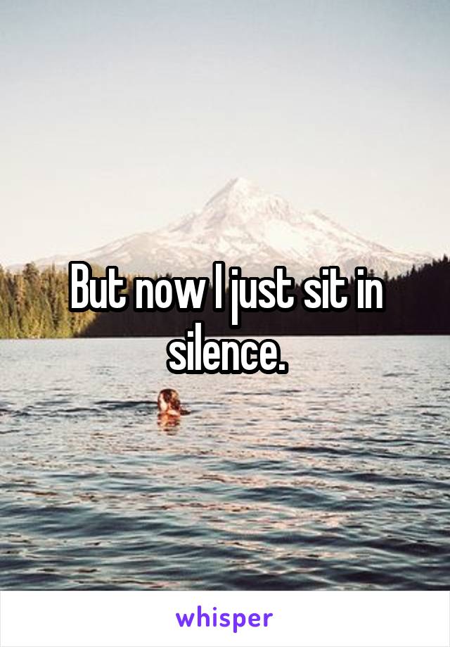 But now I just sit in silence.
