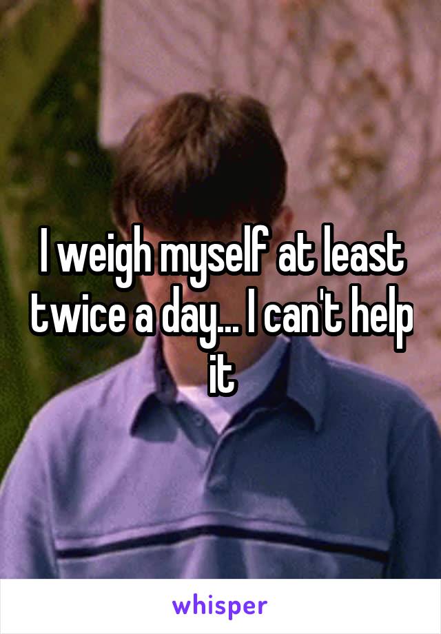 I weigh myself at least twice a day... I can't help it