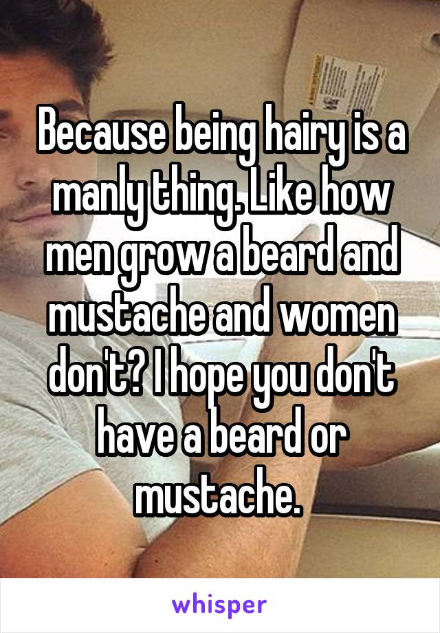 Because being hairy is a manly thing. Like how men grow a beard and mustache and women don't? I hope you don't have a beard or mustache. 