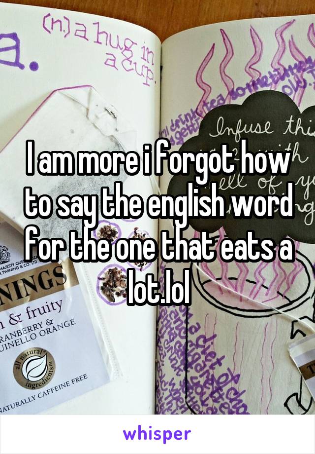 I am more i forgot how to say the english word for the one that eats a lot.lol