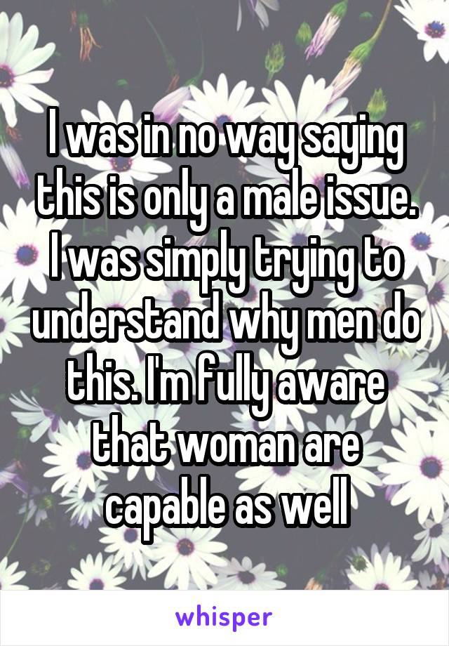 I was in no way saying this is only a male issue. I was simply trying to understand why men do this. I'm fully aware that woman are capable as well
