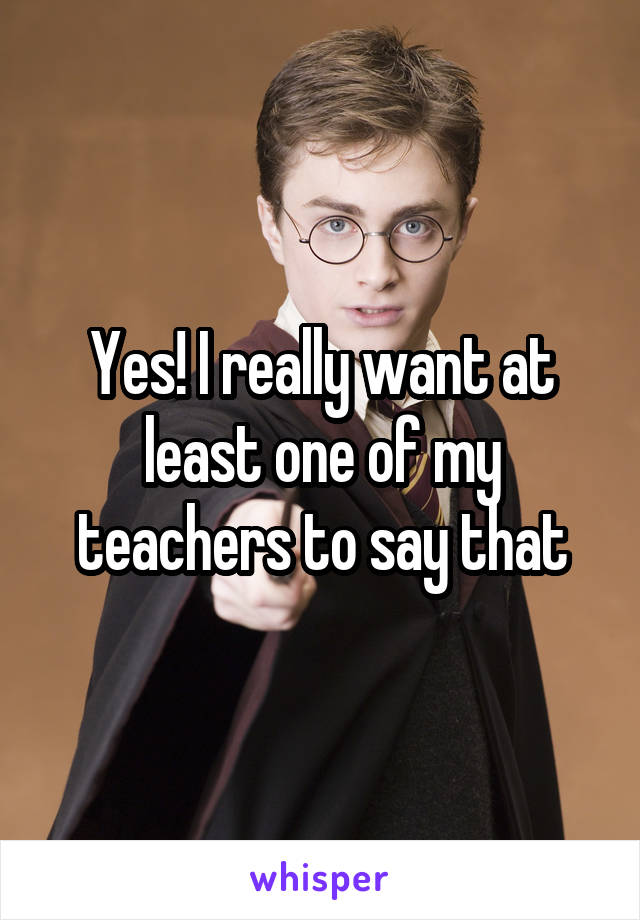 Yes! I really want at least one of my teachers to say that