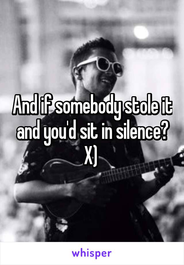And if somebody stole it and you'd sit in silence? X) 