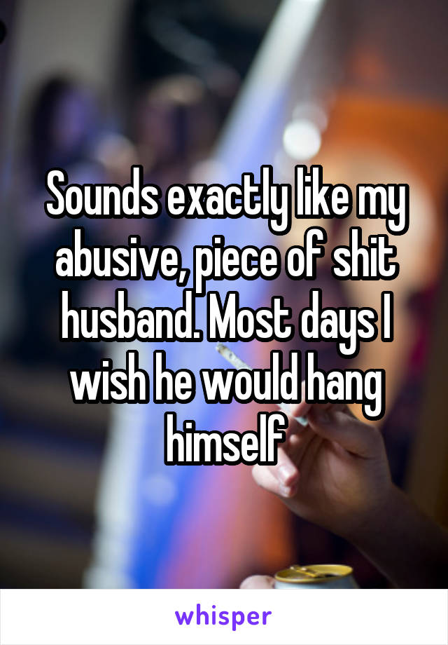 Sounds exactly like my abusive, piece of shit husband. Most days I wish he would hang himself