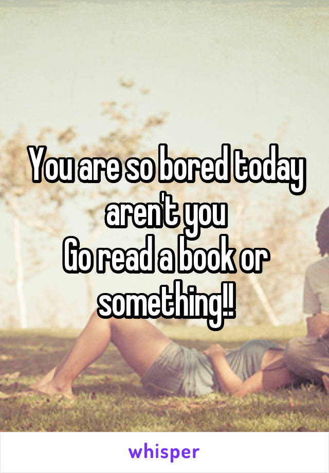 You are so bored today aren't you
Go read a book or something!!