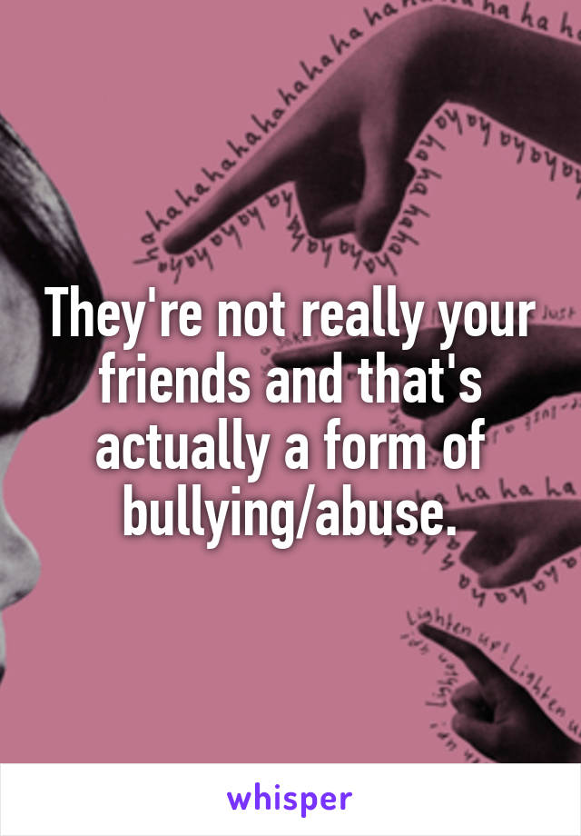 They're not really your friends and that's actually a form of bullying/abuse.