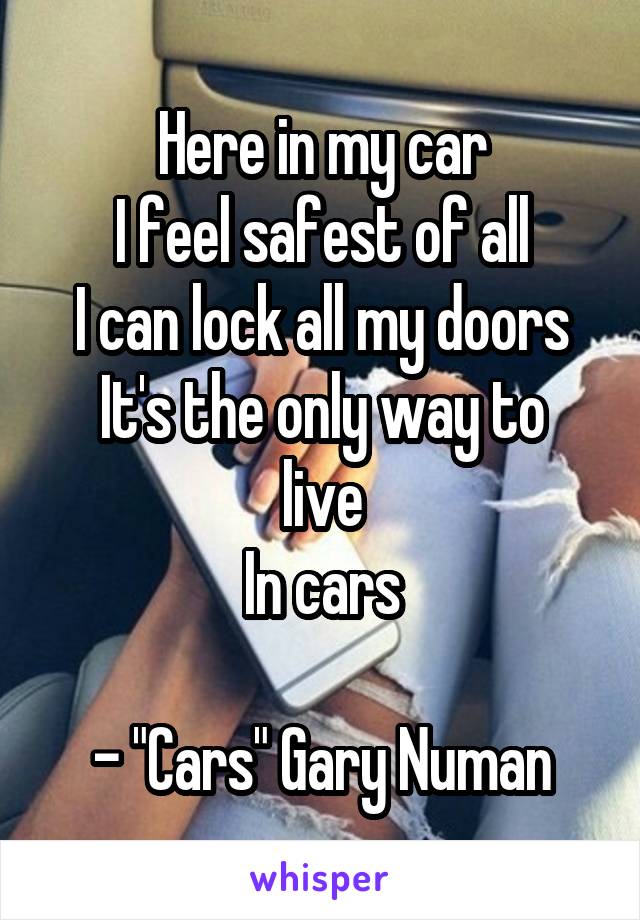 Here in my car
I feel safest of all
I can lock all my doors
It's the only way to live
In cars

- "Cars" Gary Numan