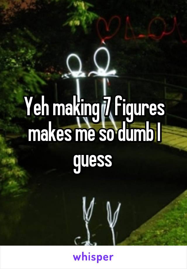 Yeh making 7 figures makes me so dumb I guess 