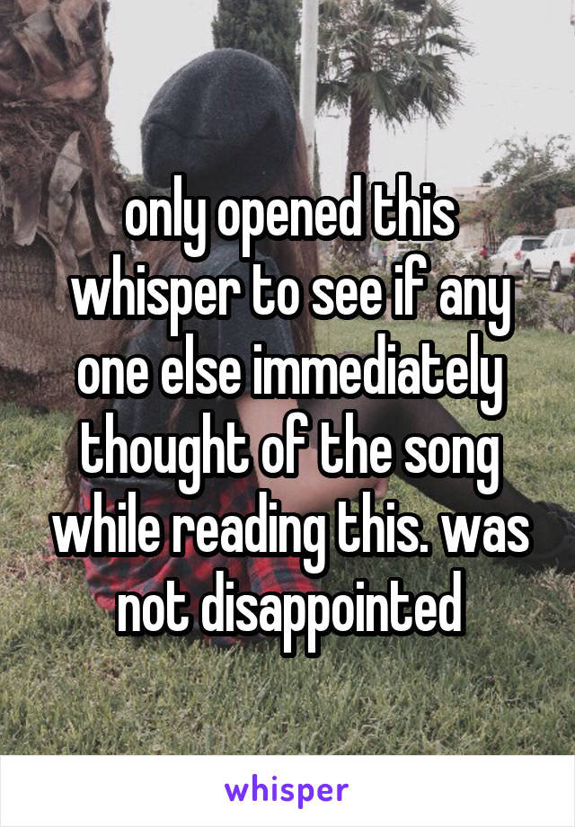 only opened this whisper to see if any one else immediately thought of the song while reading this. was not disappointed
