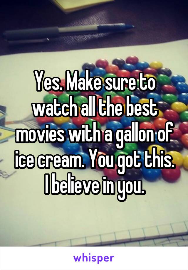 Yes. Make sure to watch all the best movies with a gallon of ice cream. You got this. I believe in you.