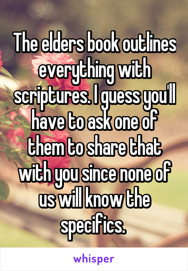 The elders book outlines everything with scriptures. I guess you'll have to ask one of them to share that with you since none of us will know the specifics. 
