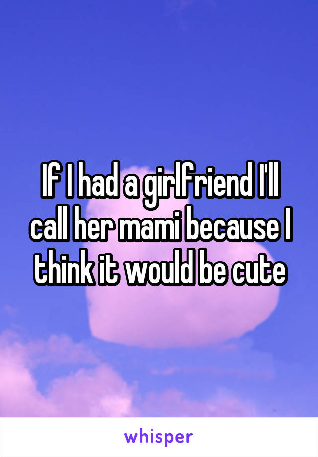 If I had a girlfriend I'll call her mami because I think it would be cute