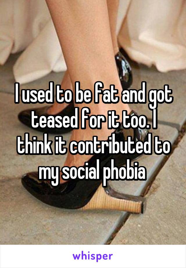 I used to be fat and got teased for it too. I think it contributed to my social phobia 