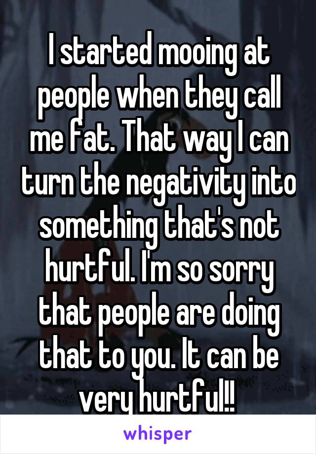 I started mooing at people when they call me fat. That way I can turn the negativity into something that's not hurtful. I'm so sorry that people are doing that to you. It can be very hurtful!! 