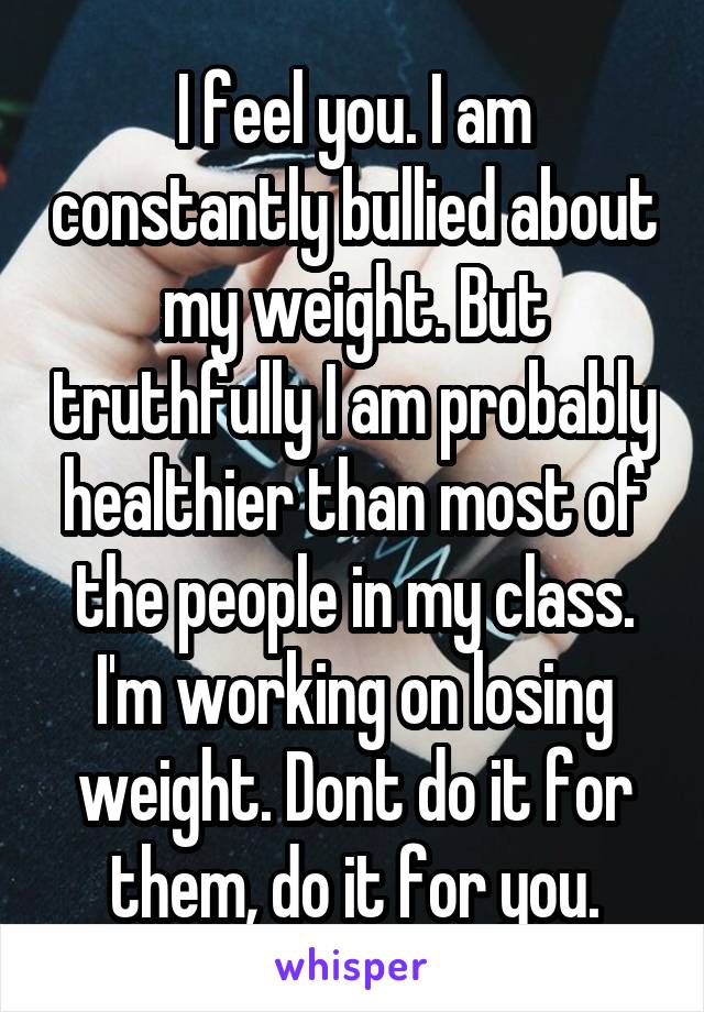 I feel you. I am constantly bullied about my weight. But truthfully I am probably healthier than most of the people in my class. I'm working on losing weight. Dont do it for them, do it for you.