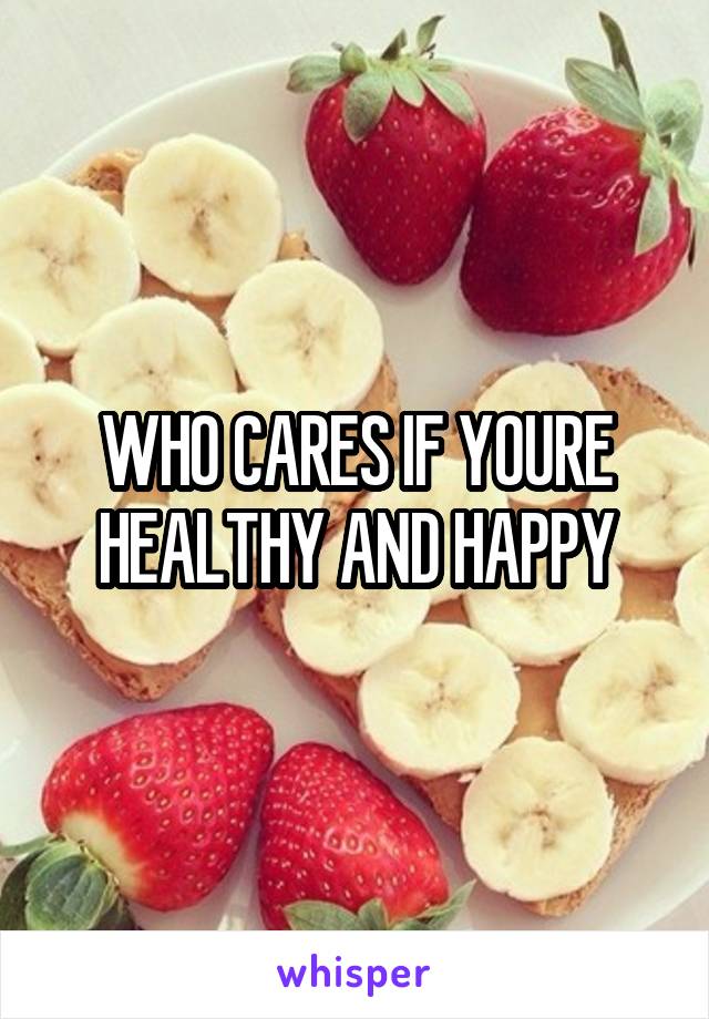 WHO CARES IF YOURE HEALTHY AND HAPPY