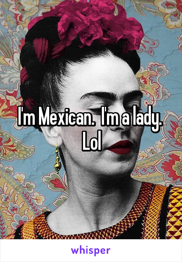 I'm Mexican.  I'm a lady.  Lol