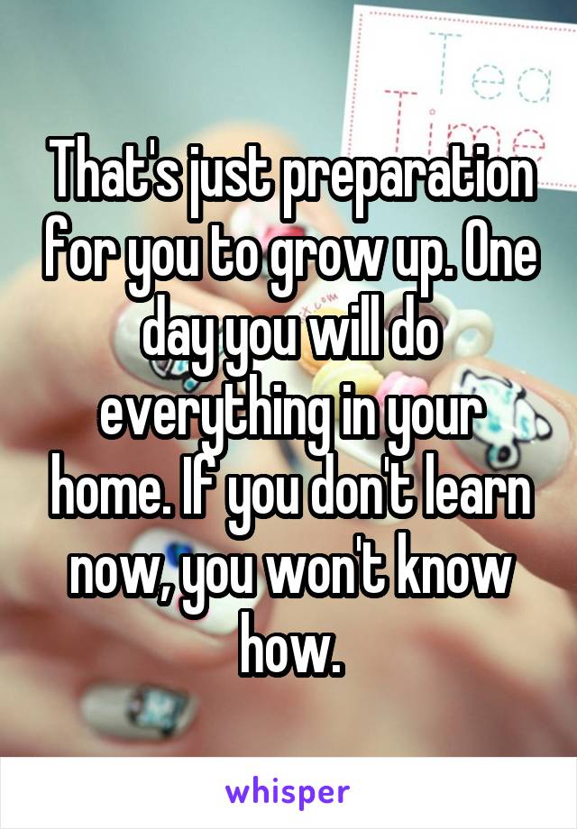 That's just preparation for you to grow up. One day you will do everything in your home. If you don't learn now, you won't know how.