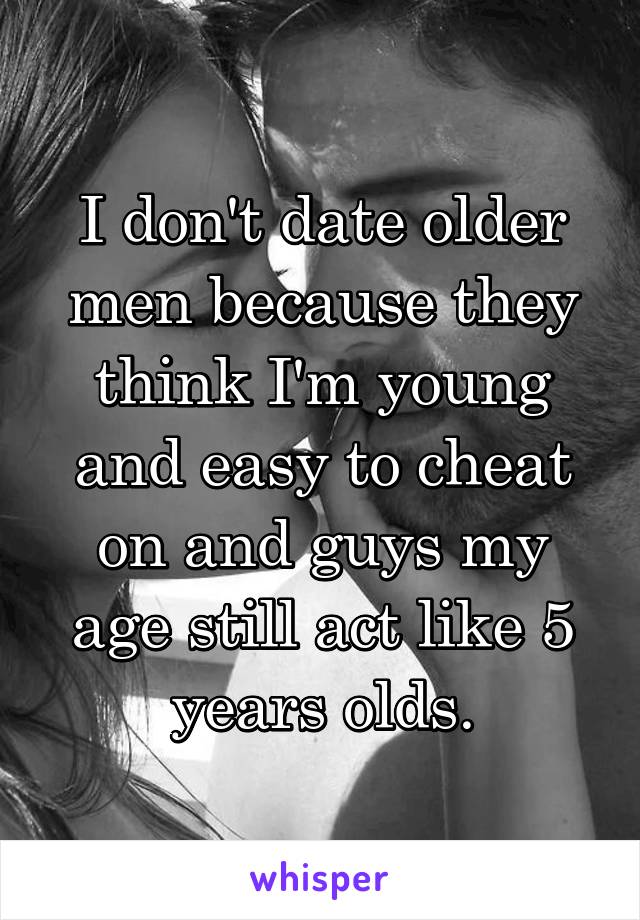 I don't date older men because they think I'm young and easy to cheat on and guys my age still act like 5 years olds.