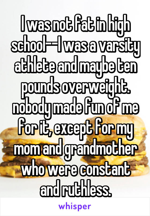I was not fat in high school--I was a varsity athlete and maybe ten pounds overweight. nobody made fun of me for it, except for my mom and grandmother who were constant and ruthless.