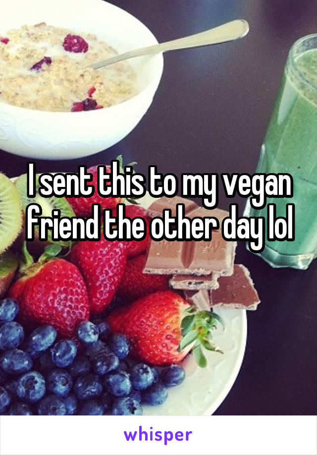 I sent this to my vegan friend the other day lol
