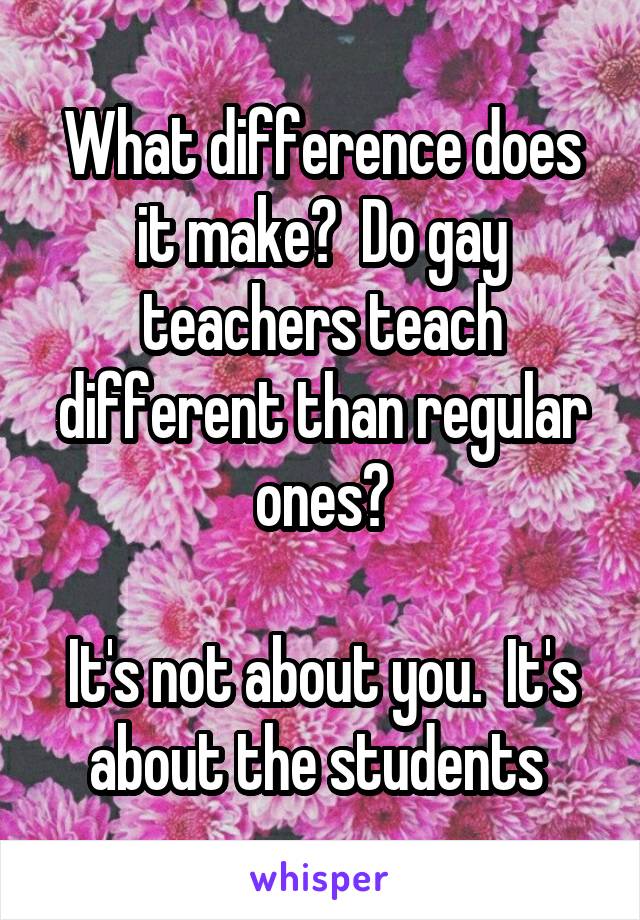 What difference does it make?  Do gay teachers teach different than regular ones?

It's not about you.  It's about the students 