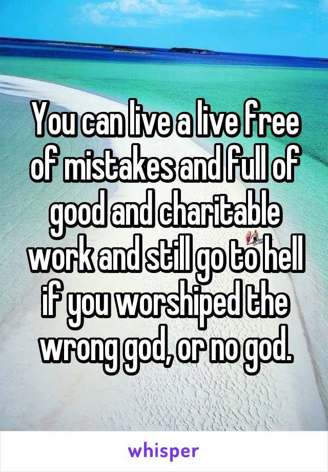 You can live a live free of mistakes and full of good and charitable work and still go to hell if you worshiped the wrong god, or no god.