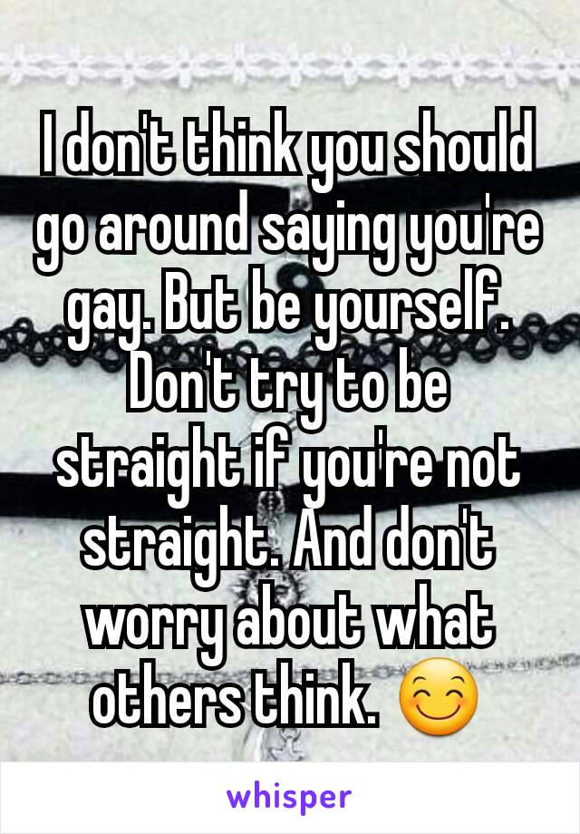 I don't think you should go around saying you're gay. But be yourself. Don't try to be straight if you're not straight. And don't worry about what others think. 😊